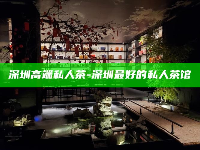深圳高端私人茶-深圳最好的私人茶馆