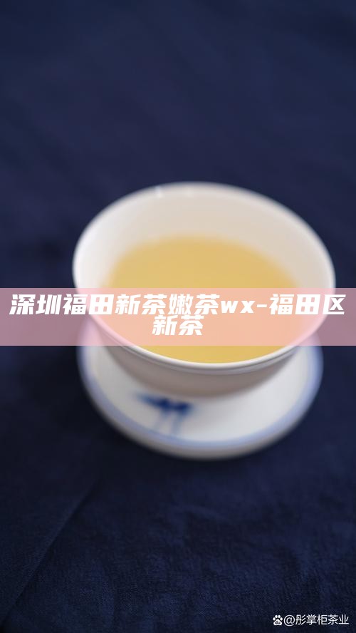 探索深圳福田区新茶嫩茶的魅力