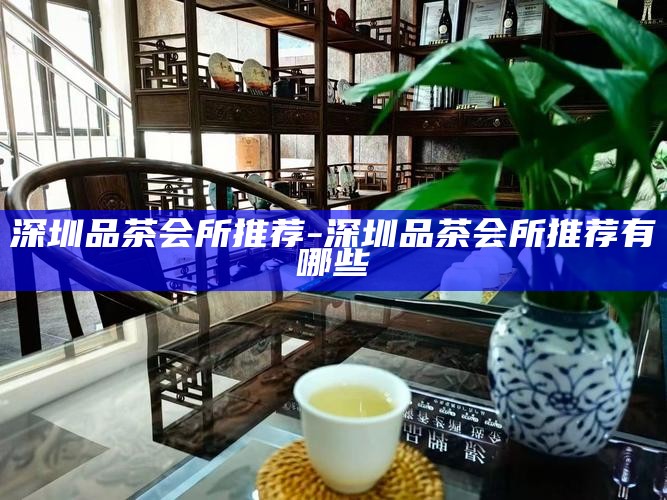 深圳品茶会所推荐-深圳品茶会所推荐有哪些