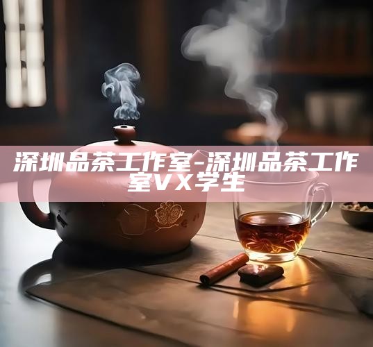 深圳品茶工作室，学生首选的茶文化体验平台