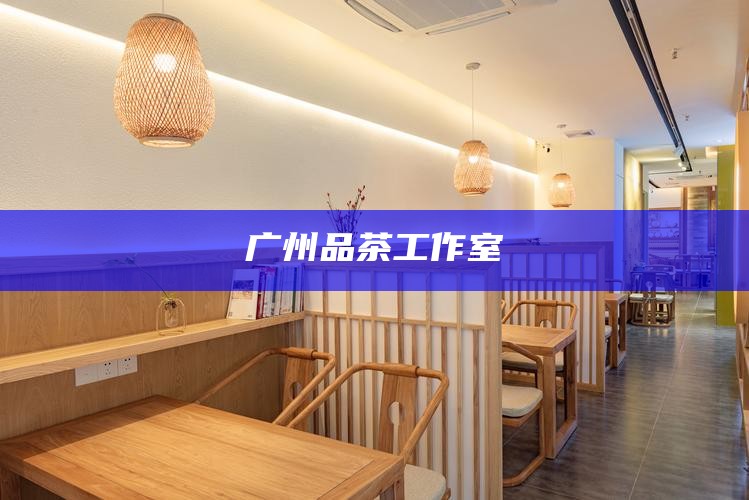 广州品茶工作室，品味岭南茶韵，广州品茶工作室的雅致之旅