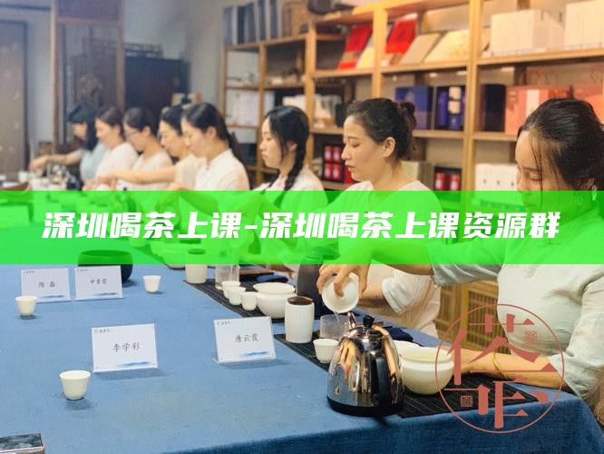 深圳喝茶上课-深圳喝茶上课资源群