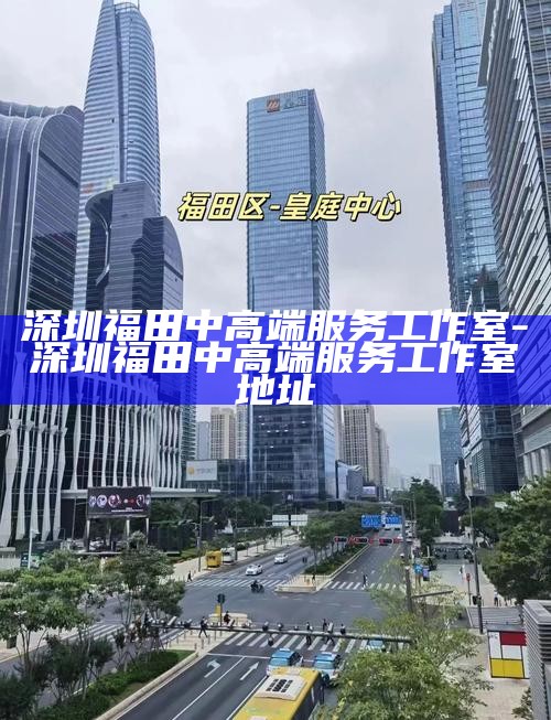 深圳福田中高端服务工作室，地址与特色服务指南