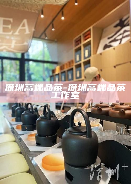 深圳品茶喝茶的海选之地，探寻城市茶韵的多样选择