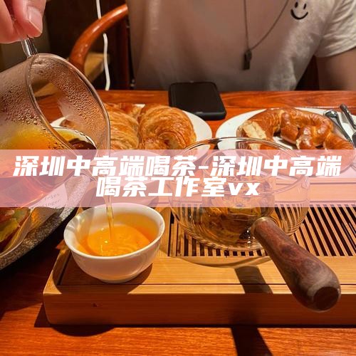 深圳中高端 喝茶-深圳中高端喝茶工作室vx