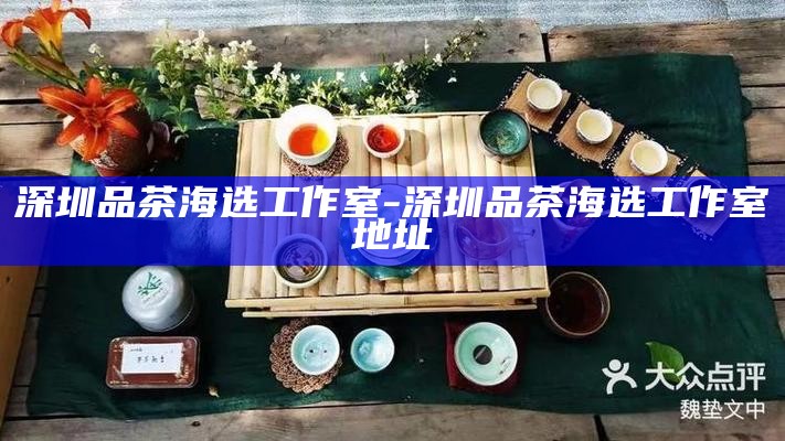深圳品茶海选工作室，品味茶香，探寻都市茶韵之旅