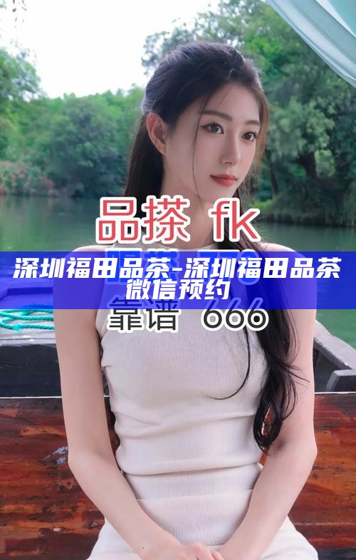 深圳福田品茶-深圳福田品茶微信预约