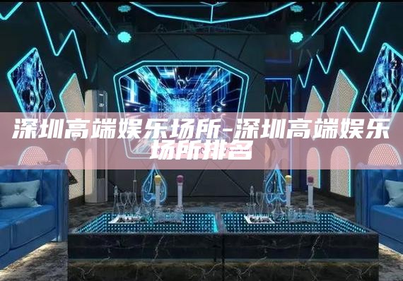 深圳高端娱乐场所-深圳高端娱乐场所排名