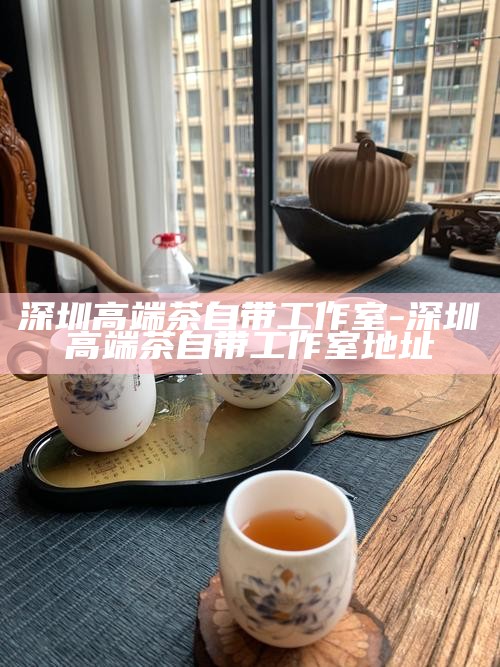 深圳品茶工作室微信，开启品茶文化新篇章